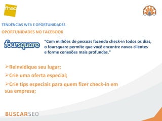 TENDÊNCIAS WEB E OPORTUNIDADES OPORTUNIDADES NO FACEBOOK Reinvidique seu lugar; Crie uma oferta especial; “ Com milhões de pessoas fazendo check-in todos os dias, o foursquare permite que você encontre novos clientes e forme conexões mais profundas.” Crie tips especiais para quem fizer check-in em sua empresa; 