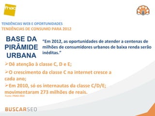 TENDÊNCIAS WEB E OPORTUNIDADES TENDÊNCIAS DE CONSUMO PARA 2012 Dê atenção à classe C, D e E; O crescimento da classe C na internet cresce a cada ano; BASE DA PIRÂMIDE URBANA Em 2010, só os internautas da classe C/D/E; movimentaram 273 milhões de reais. “ Em 2012, as oportunidades de atender a centenas de milhões de consumidores urbanos de baixa renda serão inéditas.” Fonte: PNAD-IBGE 