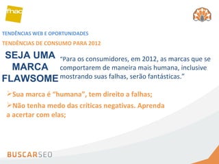 TENDÊNCIAS WEB E OPORTUNIDADES TENDÊNCIAS DE CONSUMO PARA 2012 Sua marca é “humana”, tem direito a falhas; Não tenha medo das críticas negativas. Aprenda a acertar com elas; SEJA UMA MARCA FLAWSOME “ P ara os consumidores, em 2012, as marcas que se comportarem de maneira mais humana, inclusive mostrando suas falhas, serão fantásticas.” 