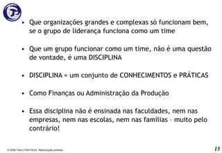Que organizações grandes e complexas só funcionam bem, se o grupo de liderança funciona como um time Que um grupo funcionar como um time, não é uma questão de vontade, é uma DISCIPLINA DISCIPLINA = um conjunto de CONHECIMENTOS e PRÁTICAS Como Finanças ou Administração da Produção Essa disciplina não é ensinada nas faculdades, nem nas empresas, nem nas escolas, nem nas famílias – muito pelo contrário! © 2009 T ABLE  P ARTNERS . Reprodução proibida. 