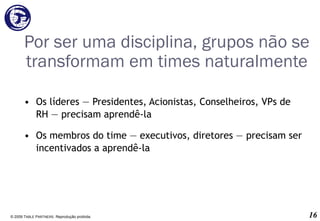 Por ser uma disciplina, grupos não se transformam em times naturalmente Os líderes ― Presidentes, Acionistas, Conselheiros, VPs de RH ― precisam aprendê-la  Os membros do time ― executivos, diretores ― precisam ser incentivados a aprendê-la © 2009 T ABLE  P ARTNERS . Reprodução proibida. 
