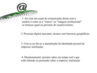4. Monitoramento/ permite saber em tempo real o que
estão falando ou pensando sobre a empresa/ instituição
2. Presença digital marcante; alcance sem barreiras geográficas;
3. Cria-se ou faz-se a manutenção da identidade pessoal da
empresa/ instituição;
1. Ao criar um canal de comunicação direta com o
usuário é como se a “marca” ou “imagem institucional”
se tornasse igual ou próximo do usuário/cliente;
 
