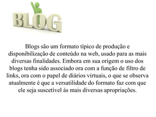 Blogs são um formato típico de produção e
disponibilização de conteúdo na web, usado para as mais
diversas finalidades. Embora em sua origem o uso dos
blogs tenha sido associado ora com a função de filtro de
links, ora com o papel de diários virtuais, o que se observa
atualmente é que a versatilidade do formato faz com que
ele seja suscetível às mais diversas apropriações.
 
