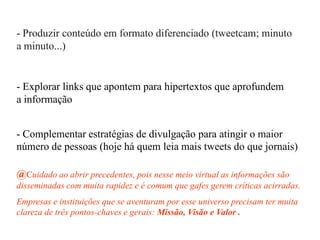 - Produzir conteúdo em formato diferenciado (tweetcam; minuto
a minuto...)
- Explorar links que apontem para hipertextos que aprofundem
a informação
- Complementar estratégias de divulgação para atingir o maior
número de pessoas (hoje há quem leia mais tweets do que jornais)
@Cuidado ao abrir precedentes, pois nesse meio virtual as informações são
disseminadas com muita rapidez e é comum que gafes gerem críticas acirradas.
Empresas e instituições que se aventuram por esse universo precisam ter muita
clareza de três pontos-chaves e gerais: Missão, Visão e Valor .
 