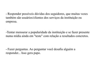 - Responder possíveis dúvidas dos seguidores, que muitas vezes
também são usuários/clientes dos serviços da instituição ou
empresa.
-Tentar mensurar a popularidade da instituição e se fazer presente
numa mídia ainda em "teste" com relação a resultados concretos.
- Fazer perguntas. Ao perguntar você desafia alguém a
responder... Isso gera papo.
 