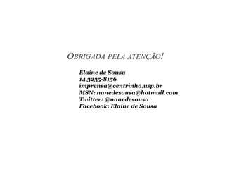 OBRIGADA PELA ATENÇÃO!
Elaine de Sousa
14 3235-8156
imprensa@centrinho.usp.br
MSN: nanedesousa@hotmail.com
Twitter: @nanedesousa
Facebook: Elaine de Sousa
 