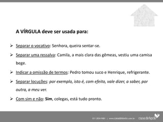 A VÍRGULA deve ser usada para:

 Separar o vocativo: Senhora, queira sentar-se.

 Separar uma ressalva: Camila, a mais clara das gêmeas, vestiu uma camisa
   bege.

 Indicar a omissão de termos: Pedro tomou suco e Henrique, refrigerante.

 Separar locuções: por exemplo, isto é, com efeito, vale dizer, a saber, por
   outra, a meu ver.

 Com sim e não: Sim, colegas, está tudo pronto.
 