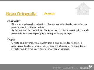 Nova Ortografia                   Acentos

 I, u tônicos
     Ditongos seguidos de i, u tônicos não são mais acentuados em palavras
     paroxítonas. Ex.: feiura, baiuca.
     As formas verbais rizotônicas não têm mais o u tônico acentuado quando
     precedido de e ou i e q ou g. Ex.: averigue, enxague, argui.

Hiato
   O hiato ee dos verbos ver, ler, dar, crer e seus derivados não é mais
   acentuado. Ex.: leem, creem, veem, reveem, descreem, releem, deem.
   O hiato oo não é mais acentuado: voo, magoo, perdoo.
 