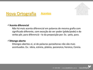 Nova Ortografia                 Acentos


Acento diferencial
   Não há mais acento diferencial em palavras de mesma grafia com
   significado diferente, com exceção do ver poder (pôde/pode) e do
   verbo pôr, para diferenciá---lo da preposição por. Ex.: pelo, para.

Ditongo aberto
   Ditongos abertos ei, oi de palavras paroxítonas não são mais
   acentuados. Ex.: ideia, estreia, plateia, paranoico, heroico, Coreia.
 