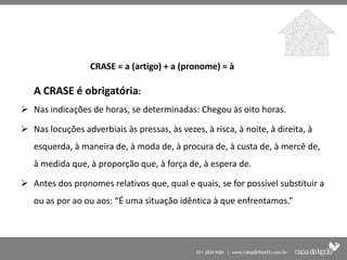 CRASE = a (artigo) + a (pronome) = à

   A CRASE é obrigatória:
 Nas indicações de horas, se determinadas: Chegou às oito horas.

 Nas locuções adverbiais às pressas, às vezes, à risca, à noite, à direita, à
   esquerda, à maneira de, à moda de, à procura de, à custa de, à mercê de,
   à medida que, à proporção que, à força de, à espera de.

 Antes dos pronomes relativos que, qual e quais, se for possível substituir a
   ou as por ao ou aos: “É uma situação idêntica à que enfrentamos.”
 