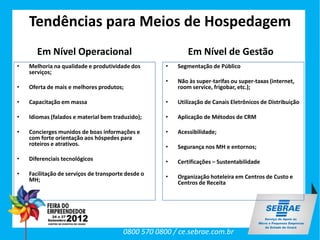 Tendências para Meios de Hospedagem
       Em Nível Operacional                                 Em Nível de Gestão
•   Melhoria na qualidade e produtividade dos       •   Segmentação de Público
    serviços;
                                                    •   Não às super-tarifas ou super-taxas (internet,
•   Oferta de mais e melhores produtos;                 room service, frigobar, etc.);

•   Capacitação em massa                            •   Utilização de Canais Eletrônicos de Distribuição

•   Idiomas (falados e material bem traduzido);     •   Aplicação de Métodos de CRM

•   Concierges munidos de boas informações e        •   Acessibilidade;
    com forte orientação aos hóspedes para
    roteiros e atrativos.                           •   Segurança nos MH e entornos;
•   Diferenciais tecnológicos                       •   Certificações – Sustentabilidade
•   Facilitação de serviços de transporte desde o   •   Organização hoteleira em Centros de Custo e
    MH;                                                 Centros de Receita




                                        0800 570 0800 / ce.sebrae.com.br
 