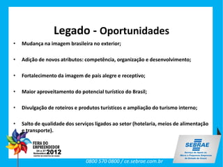 Legado - Oportunidades
•   Mudança na imagem brasileira no exterior;

•   Adição de novos atributos: competência, organização e desenvolvimento;

•   Fortalecimento da imagem de país alegre e receptivo;

•   Maior aproveitamento do potencial turístico do Brasil;

•   Divulgação de roteiros e produtos turísticos e ampliação do turismo interno;

•   Salto de qualidade dos serviços ligados ao setor (hotelaria, meios de alimentação
    e transporte).




                               0800 570 0800 / ce.sebrae.com.br
 