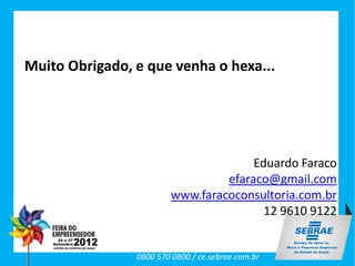 Muito Obrigado, e que venha o hexa...




                                      Eduardo Faraco
                                 efaraco@gmail.com
                        www.faracoconsultoria.com.br
                                        12 9610 9122


                0800 570 0800 / ce.sebrae.com.br
 