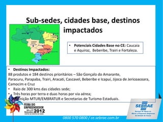 Sub-sedes, cidades base, destinos
                      impactados
                                      • Potenciais Cidades Base no CE: Caucaia
                                        e Aquiraz, Beberibe, Trairi e Fortaleza.



• Destinos Impactados:
88 produtos e 184 destinos prioritários – São Gonçalo do Amarante,
Paracuru, Parapaba, Trairi, Aracati, Cascavel, Beberibe e Icapuí, Jijoca de Jericoacoara,
Camocim e Cruz
• Raio de 300 kms das cidades sede;
• Três horas por terra e duas horas por via aérea;
• Definição MTUR/EMBRATUR e Secretarias de Turismo Estaduais.



                                  0800 570 0800 / ce.sebrae.com.br
 