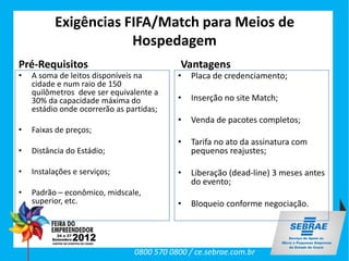 Exigências FIFA/Match para Meios de
                      Hospedagem
Pré-Requisitos                              Vantagens
•   A soma de leitos disponíveis na        •   Placa de credenciamento;
    cidade e num raio de 150
    quilômetros deve ser equivalente a
    30% da capacidade máxima do            •   Inserção no site Match;
    estádio onde ocorrerão as partidas;
                                           •   Venda de pacotes completos;
•   Faixas de preços;
                                           •   Tarifa no ato da assinatura com
•   Distância do Estádio;                      pequenos reajustes;

•   Instalações e serviços;                •   Liberação (dead-line) 3 meses antes
                                               do evento;
•   Padrão – econômico, midscale,
    superior, etc.                         •   Bloqueio conforme negociação.




                                0800 570 0800 / ce.sebrae.com.br
 