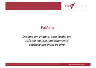 Falácia	
  
Designa	
  um	
  engano,	
  uma	
  ilusão,	
  um	
  
  soﬁsma,	
  ou	
  seja,	
  um	
  argumento	
  
     capcioso	
  que	
  induz	
  ao	
  erro.
                                           	
  




                                                www.brasilinovacao.com.br
 