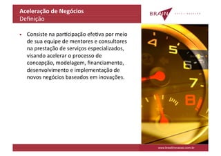 Aceleração	
  de	
  Negócios	
  
Deﬁnição	
  

§    Consiste	
  na	
  parKcipação	
  efeKva	
  por	
  meio	
  
      de	
  sua	
  equipe	
  de	
  mentores	
  e	
  consultores	
  
      na	
  prestação	
  de	
  serviços	
  especializados,	
  
      visando	
  acelerar	
  o	
  processo	
  de	
  
      concepção,	
  modelagem,	
  ﬁnanciamento,	
  
      desenvolvimento	
  e	
  implementação	
  de	
  
      novos	
  negócios	
  baseados	
  em	
  inovações.	
  




                                                                      www.brasilinovacao.com.br
 