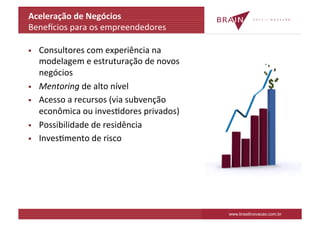 Aceleração	
  de	
  Negócios	
  
Benelcios	
  para	
  os	
  empreendedores	
  
	
  
§  Consultores	
  com	
  experiência	
  na	
  
     modelagem	
  e	
  estruturação	
  de	
  novos	
  
     negócios	
  
§  Mentoring	
  de	
  alto	
  nível	
  

§  Acesso	
  a	
  recursos	
  (via	
  subvenção	
  
     econômica	
  ou	
  invesKdores	
  privados)	
  
§  Possibilidade	
  de	
  residência	
  	
  

§  InvesKmento	
  de	
  risco	
  
	
  




                                                         www.brasilinovacao.com.br
 