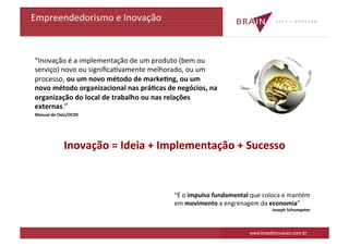 Empreendedorismo	
  e	
  Inovação	
  



	
  “Inovação	
  é	
  a	
  implementação	
  de	
  um	
  produto	
  (bem	
  ou	
  
    serviço)	
  novo	
  ou	
  signiﬁcaKvamente	
  melhorado,	
  ou	
  um	
  
    processo,	
  ou	
  um	
  novo	
  método	
  de	
  markeDng,	
  ou	
  um	
  
    novo	
  método	
  organizacional	
  nas	
  práDcas	
  de	
  negócios,	
  na	
  
    organização	
  do	
  local	
  de	
  trabalho	
  ou	
  nas	
  relações	
  
    externas.”	
  
	
  Manual	
  de	
  Oslo/OCDE	
  




                     Inovação	
  =	
  Ideia	
  +	
  Implementação	
  +	
  Sucesso	
  



                                                               “É	
  o	
  impulso	
  fundamental	
  que	
  coloca	
  e	
  mantém	
  
                                                               em	
  movimento	
  a	
  engrenagem	
  da	
  economia”	
  
                                                                                                                Joseph	
  Schumpeter	
  



                                                                                                    www.brasilinovacao.com.br
 