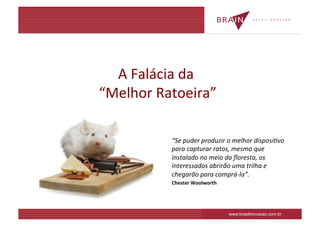 A	
  Falácia	
  da	
  
                    	
  
“Melhor	
  Ratoeira”     	
  

                 “Se	
  puder	
  produzir	
  o	
  melhor	
  disposi2vo	
  
                 para	
  capturar	
  ratos,	
  mesmo	
  que	
  
                 instalado	
  no	
  meio	
  da	
  ﬂoresta,	
  os	
  
                 interessados	
  abrirão	
  uma	
  trilha	
  e	
  
                 chegarão	
  para	
  comprá-­‐la”.	
  
                 Chester	
  Woolworth	
  




                                             www.brasilinovacao.com.br
 