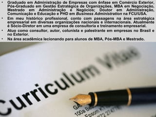 • Graduado em Administração de Empresas com ênfase em Comércio Exterior,
Pós-Graduado em Gestão Estratégica de Organizações, MBA em Negociação,
Mestrado em Administração e Negócios; Doutor em Administração,
Comunicação e Educação e PHD em Business Administration na FCU/USA.
• Em meu histórico profissional, conto com passagens na área estratégica
empresarial em diversas organizações nacionais e internacionais. Atualmente
é Sócio-Diretor em uma empresa de consultoria e treinamento empresarial.
• Atuo como consultor, autor, colunista e palestrante em empresas no Brasil e
no Exterior.
• Na área acadêmica lecionando para alunos de MBA, Pós-MBA e Mestrado.
 