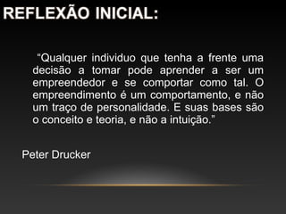 “Qualquer individuo que tenha a frente uma
decisão a tomar pode aprender a ser um
empreendedor e se comportar como tal. O
empreendimento é um comportamento, e não
um traço de personalidade. E suas bases são
o conceito e teoria, e não a intuição.”
Peter Drucker
 