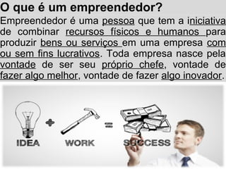 O que é um empreendedor?
Empreendedor é uma pessoa que tem a iniciativa
de combinar recursos físicos e humanos para
produzir bens ou serviços em uma empresa com
ou sem fins lucrativos. Toda empresa nasce pela
vontade de ser seu próprio chefe, vontade de
fazer algo melhor, vontade de fazer algo inovador.
 