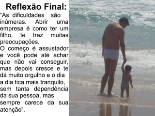 “As dificuldades são
inúmeras. Abrir uma
empresa é como ter um
filho, te traz muitas
preocupações.
O começo é assustador
e você pode até achar
que não vai conseguir,
mas depois cresce e te
dá muito orgulho e o dia
a dia fica mais tranquilo,
sem tanta dependência
da sua pessoa, mas
sempre carece da sua
atenção”.
 