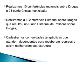  Realizamos 10 conferências regionais sobre Drogas
e 03 conferências municipais;
 Realizamos a I Conferência Estadual sobre Drogas
que resultou no Plano Estadual de Políticas sobre
Drogas;
 Cadastramos comunidades terapêuticas que
atendem dependentes para receberem recursos e
assim melhorarem sua estrutura;
 