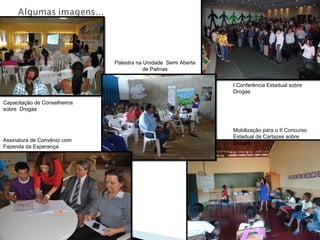 Capacitação de Conselheiros
sobre Drogas
I Conferência Estadual sobre
Drogas
Mobilização para o II Concurso
Estadual de Cartazes sobre
Drogas
Assinatura de Convênio com
Fazenda da Esperança
Palestra na Unidade Semi Aberta
de Palmas
 