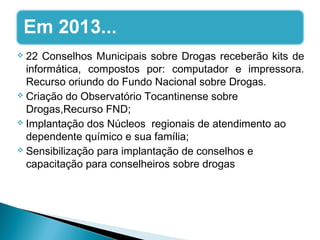  22 Conselhos Municipais sobre Drogas receberão kits de
informática, compostos por: computador e impressora.
Recurso oriundo do Fundo Nacional sobre Drogas.
 Criação do Observatório Tocantinense sobre
Drogas,Recurso FND;
 Implantação dos Núcleos regionais de atendimento ao
dependente químico e sua família;
 Sensibilização para implantação de conselhos e
capacitação para conselheiros sobre drogas
 