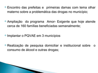  Encontro das prefeitas e primeiras damas com tema olhar
materno sobre a problemática das drogas no município;
 Ampliação do programa Amor- Exigente que hoje atende
cerca de 160 famílias beneficiadas semanalmente;
 Implantar o PQVAE em 3 municípios
 Realização de pesquisa domiciliar e institucional sobre o
consumo de álcool e outras drogas;
 