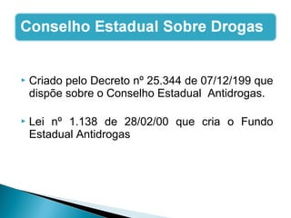  Criado pelo Decreto nº 25.344 de 07/12/199 que
dispõe sobre o Conselho Estadual Antidrogas.
 Lei nº 1.138 de 28/02/00 que cria o Fundo
Estadual Antidrogas
 