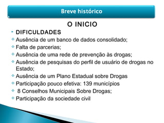 O INICIO
 DIFICULDADES
 Ausência de um banco de dados consolidado;
 Falta de parcerias;
 Ausência de uma rede de prevenção às drogas;
 Ausência de pesquisas do perfil de usuário de drogas no
Estado;
 Ausência de um Plano Estadual sobre Drogas
 Participação pouco efetiva: 139 municípios
 8 Conselhos Municipais Sobre Drogas;
 Participação da sociedade civil
 
