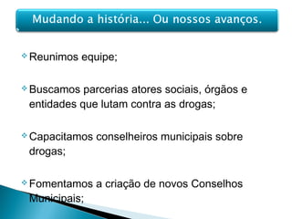  Reunimos equipe;
 Buscamos parcerias atores sociais, órgãos e
entidades que lutam contra as drogas;
 Capacitamos conselheiros municipais sobre
drogas;
 Fomentamos a criação de novos Conselhos
Municipais;
 