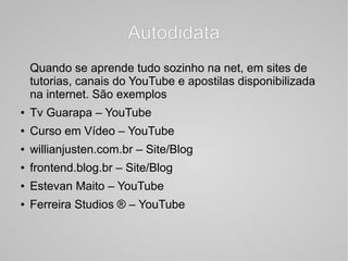 AutodidataAutodidata
Quando se aprende tudo sozinho na net, em sites de
tutorias, canais do YouTube e apostilas disponibilizada
na internet. São exemplos
● Tv Guarapa – YouTube
● Curso em Vídeo – YouTube
● willianjusten.com.br – Site/Blog
● frontend.blog.br – Site/Blog
● Estevan Maito – YouTube
● Ferreira Studios ® – YouTube
 