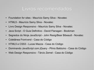 Livros recomendadosLivros recomendados
● Foundation for sites - Maurício Samy Silva - Novatec
● HTML5 - Maurício Samy Silva - Novatec
● Livro Design Responsivo - Maurício Samy Silva - Novatec
● Java Script - O Guia Definitivo - David Flanagan - Bookman
● Segredos do Ninja JavaScript - John Resig/Bear Bibeault - Novatec
● Coletânea Front-end - Casa do Código
● HTML5 e CSS3 - Lucas Mazza - Casa do Código
● Dominando JavaScript com jQuery - Plínio Balduino - Casa do Código
● Web Design Responsivo - Tárcio Zemel - Casa do Código
 