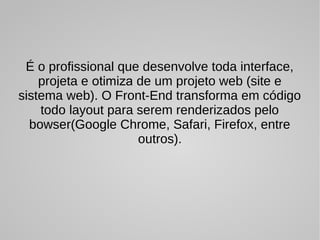 É o profissional que desenvolve toda interface,
projeta e otimiza de um projeto web (site e
sistema web). O Front-End transforma em código
todo layout para serem renderizados pelo
bowser(Google Chrome, Safari, Firefox, entre
outros).
 