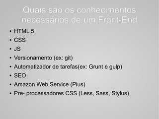 Quais são os conhecimentos
necessários de um Front-End
● HTML 5
● CSS
● JS
● Versionamento (ex: git)
● Automatizador de tarefas(ex: Grunt e gulp)
● SEO
● Amazon Web Service (Plus)
● Pre- processadores CSS (Less, Sass, Stylus)
 