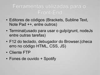 Ferramentas utilizadas para o
Front-End
● Editores de códigos (Brackets, Subline Text,
Note Pad ++, entre outros)
● Terminal(usado para usar o gulp/grunt, nodeJs
entre outras tarefas)
● F12 do teclado, debugador do Browser.(checa
erro no código HTML, CSS, JS)
● Cliente FTP
● Fones de ouvido + Spotify
 