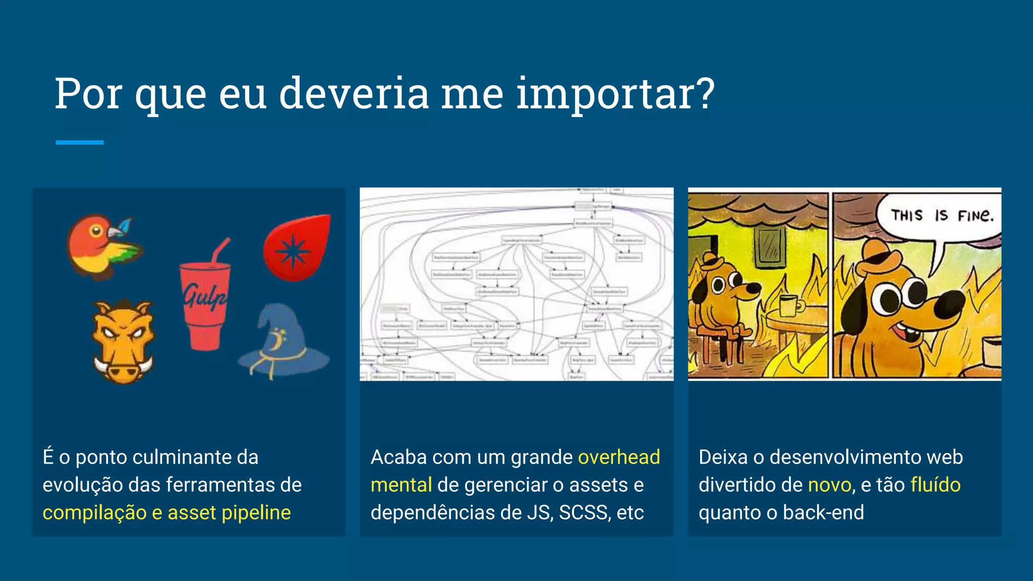 Por que eu deveria me importar?
É o ponto culminante da
evolução das ferramentas de
compilação e asset pipeline
Acaba com um grande overhead
mental de gerenciar o assets e
dependências de JS, SCSS, etc
Deixa o desenvolvimento web
divertido de novo, e tão fluído
quanto o back-end
 