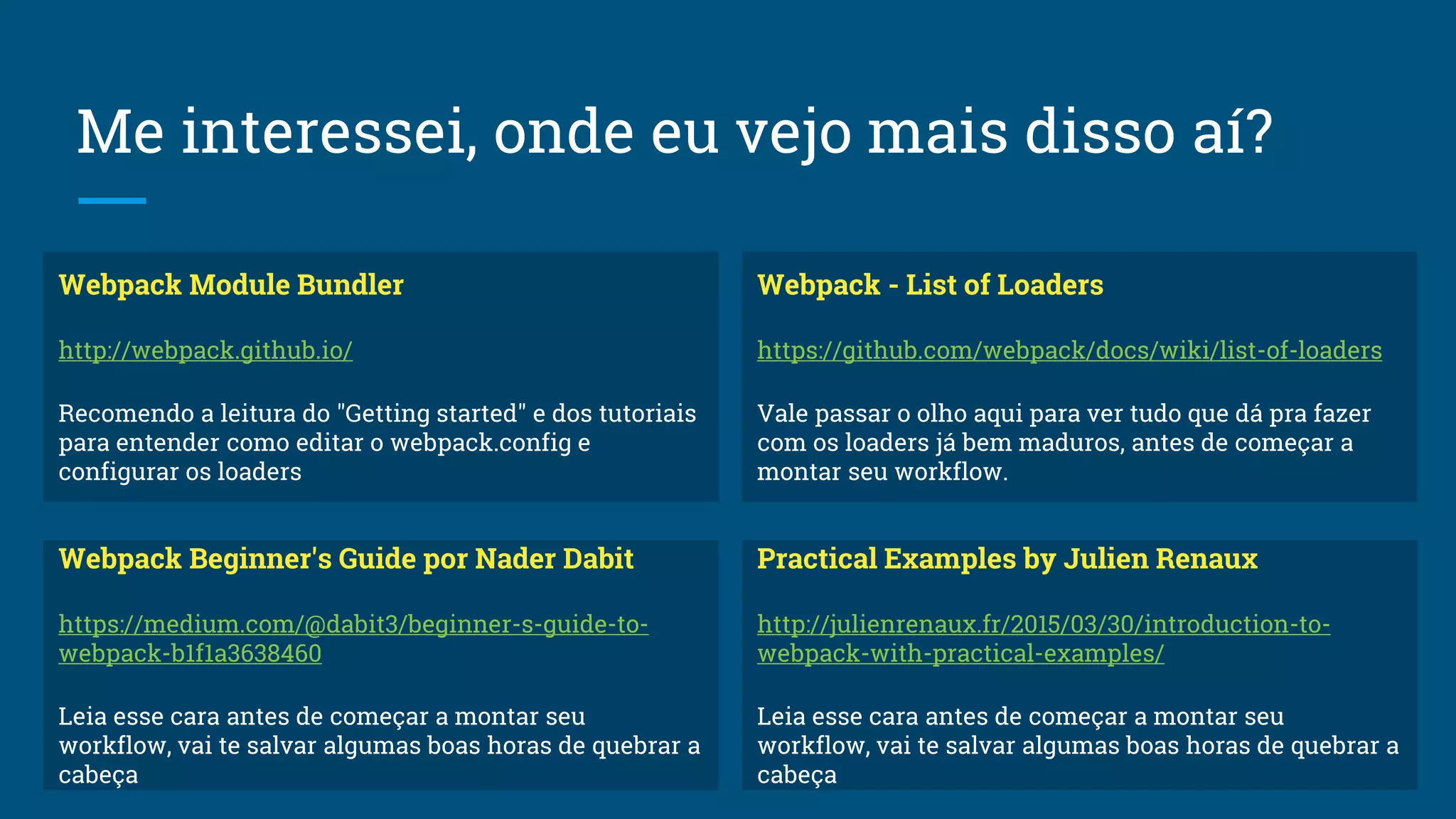 Me interessei, onde eu vejo mais disso aí?
Webpack Module Bundler
http://webpack.github.io/
Recomendo a leitura do "Getting started" e dos tutoriais
para entender como editar o webpack.config e
configurar os loaders
Webpack Beginner's Guide por Nader Dabit
https://medium.com/@dabit3/beginner-s-guide-to-
webpack-b1f1a3638460
Leia esse cara antes de começar a montar seu
workflow, vai te salvar algumas boas horas de quebrar a
cabeça
Practical Examples by Julien Renaux
http://julienrenaux.fr/2015/03/30/introduction-to-
webpack-with-practical-examples/
Leia esse cara antes de começar a montar seu
workflow, vai te salvar algumas boas horas de quebrar a
cabeça
Webpack - List of Loaders
https://github.com/webpack/docs/wiki/list-of-loaders
Vale passar o olho aqui para ver tudo que dá pra fazer
com os loaders já bem maduros, antes de começar a
montar seu workflow.
 