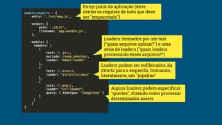 Entry-point da aplicação (deve
conter os requires de tudo que deve
ser "empacotado")
Loaders: formados por um test
("quais arquivos aplicar?") e uma
série de loaders ("quais loaders
processarão esses arquivos?")
Loaders podem ser enfileirados, da
direita para a esquerda, formando,
literalmente, um "pipeline"
Alguns loaders podem especificar
"queries", dizendo como processar
determinados assets
 
