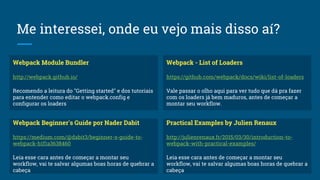 Me interessei, onde eu vejo mais disso aí?
Webpack Module Bundler
http://webpack.github.io/
Recomendo a leitura do "Getting started" e dos tutoriais
para entender como editar o webpack.config e
configurar os loaders
Webpack Beginner's Guide por Nader Dabit
https://medium.com/@dabit3/beginner-s-guide-to-
webpack-b1f1a3638460
Leia esse cara antes de começar a montar seu
workflow, vai te salvar algumas boas horas de quebrar a
cabeça
Practical Examples by Julien Renaux
http://julienrenaux.fr/2015/03/30/introduction-to-
webpack-with-practical-examples/
Leia esse cara antes de começar a montar seu
workflow, vai te salvar algumas boas horas de quebrar a
cabeça
Webpack - List of Loaders
https://github.com/webpack/docs/wiki/list-of-loaders
Vale passar o olho aqui para ver tudo que dá pra fazer
com os loaders já bem maduros, antes de começar a
montar seu workflow.
 