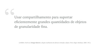 “Usar compartilhamento para suportar
eﬁcientemente grandes quantidades de objetos
de granularidade ﬁna.
GAMMA, Erich et al. Design Patterns: soluções reutilizáveis de software orientado a objetos. Porto Alegre: Bookman, 2000. 187 p.
 