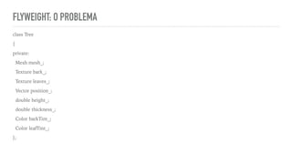 FLYWEIGHT: O PROBLEMA
class Tree
{
private:
Mesh mesh_;
Texture bark_;
Texture leaves_;
Vector position_;
double height_;
double thickness_;
Color barkTint_;
Color leafTint_;
};
 