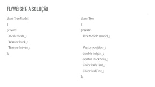 FLYWEIGHT: A SOLUÇÃO
class TreeModel
{
private:
Mesh mesh_;
Texture bark_;
Texture leaves_;
};
class Tree
{
private:
TreeModel* model_;
Vector position_;
double height_;
double thickness_;
Color barkTint_;
Color leafTint_;
};
 