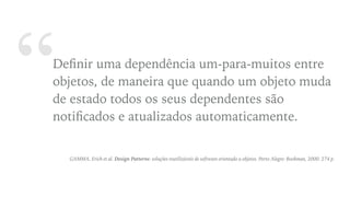 “Deﬁnir uma dependência um-para-muitos entre
objetos, de maneira que quando um objeto muda
de estado todos os seus dependentes são
notiﬁcados e atualizados automaticamente.
GAMMA, Erich et al. Design Patterns: soluções reutilizáveis de software orientado a objetos. Porto Alegre: Bookman, 2000. 274 p.
 