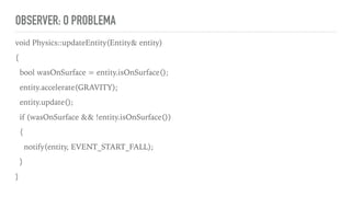 OBSERVER: O PROBLEMA
void Physics::updateEntity(Entity& entity)
{
bool wasOnSurface = entity.isOnSurface();
entity.accelerate(GRAVITY);
entity.update();
if (wasOnSurface && !entity.isOnSurface())
{
notify(entity, EVENT_START_FALL);
}
}
 