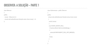 OBSERVER: A SOLUÇÃO - PARTE 1
class Observer
{
public:
virtual ~Observer() {}
virtual void onNotify(const Entity& entity, Event event) = 0;
};
class Achievements : public Observer
{
public:
virtual void onNotify(const Entity& entity, Event event)
{
switch (event)
{
case EVENT_ENTITY_FELL:
if (entity.isHero() && heroIsOnBridge_)
{
unlock(ACHIEVEMENT_FELL_OFF_BRIDGE);
}
break;
}
}
};
 